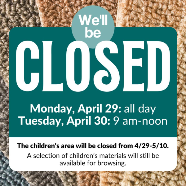 We'll be closed Monday, April 29 all day and Tuesday, April 30 9:00 am to noon. The Children's Area will be closed from 4/29 to 5/10. A selection of children's materials will still be available for browsing.
